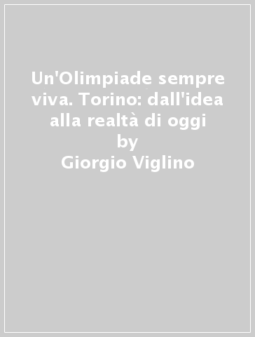 Un'Olimpiade sempre viva. Torino: dall'idea alla realtà di oggi - Linda Brizzolara - Giorgio Viglino