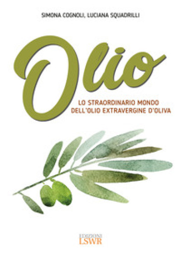 Olio. Lo straordinario mondo dell'olio extravergine d'oliva - Simona Cognoli - Luciana Squadrilli