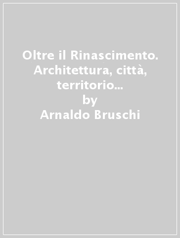 Oltre il Rinascimento. Architettura, città, territorio nel secondo Cinquecento - Arnaldo Bruschi