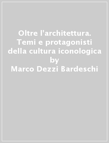 Oltre l'architettura. Temi e protagonisti della cultura iconologica - Marco Dezzi Bardeschi