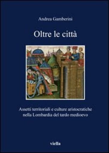 Oltre le città. Assetti territoriali e culturale aristocratiche nella Lombardia del tardo Medioevo - Andrea Gamberini