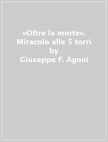 «Oltre la morte». Miracolo alle 5 torri - Giuseppe F. Agoni