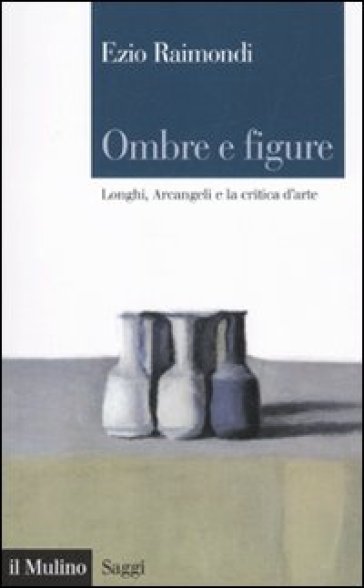 Ombre e figure. Longhi, Arcangeli e la critica d'arte - Ezio Raimondi