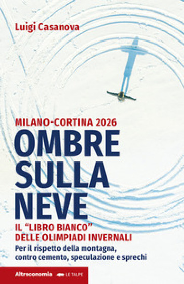 Ombre sulla neve. Milano-Cortina 2026 Il «libro bianco» delle Olimpiadi invernali. Per il rispetto della montagna contro cemento, speculazione e sprechi - Luigi Casanova