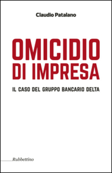 Omicidio d'impresa. Il caso del Gruppo Bancario Delta - Claudio Patalano