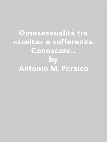 Omosessualità tra «scelta» e sofferenza. Conoscere per capire, capire per andare oltre - Antonio M. Persico