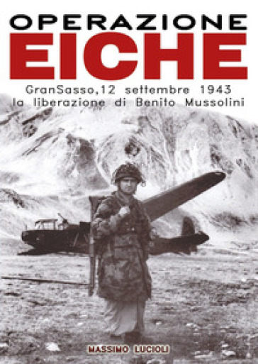 Operazione Eiche. Gran Sasso, 12 settembre 1943 la liberazione di Benito Mussolini - Massimo Lucioli