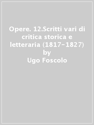 Opere. 12.Scritti vari di critica storica e letteraria (1817-1827) - Ugo Foscolo