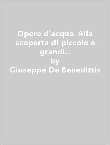 Opere d'acqua. Alla scoperta di piccole e grandi opere dalle torri di San Gimignano alla torre di Pisa - Giuseppe De Benedittis