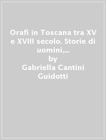 Orafi in Toscana tra XV e XVIII secolo. Storie di uomini, di cose e di parole - Gabriella Cantini Guidotti