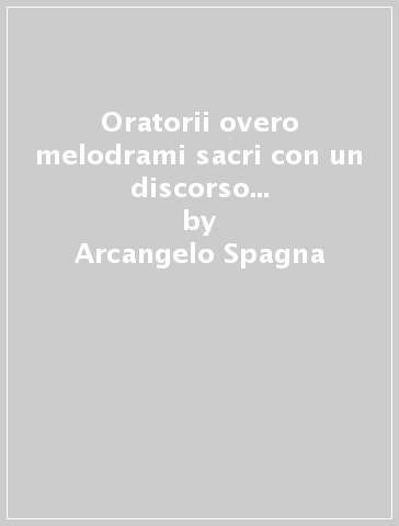 Oratorii overo melodrami sacri con un discorso dogmatico intorno l'istessa materia (rist. anast. Roma, 1706) - Arcangelo Spagna