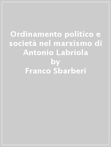Ordinamento politico e società nel marxismo di Antonio Labriola - Franco Sbarberi