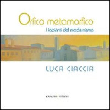 Orfico metamorfico. Luca Ciaccia. I labirinti del modernismo. Ediz. illustrata