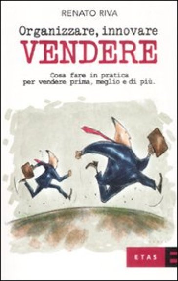 Organizzare, innovare, vendere. Cosa fare in pratica per vendere prima, meglio e di più - Renato Riva