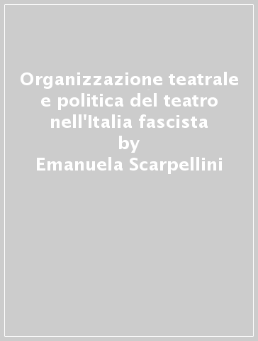 Organizzazione teatrale e politica del teatro nell'Italia fascista - Emanuela Scarpellini