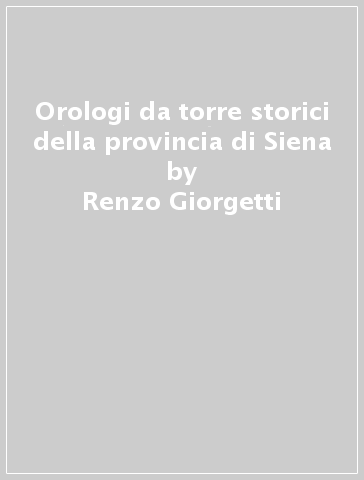 Orologi da torre storici della provincia di Siena - Renzo Giorgetti