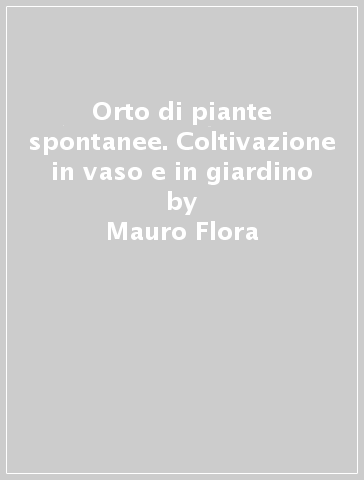Orto di piante spontanee. Coltivazione in vaso e in giardino - Mauro Flora