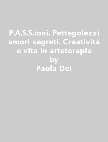P.A.S.S.ioni. Pettegolezzi & amori segreti. Creatività e vita in arteterapia - Paola Dei