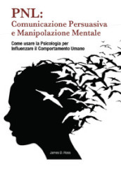 PNL: comunicazione persuasiva e manipolazione mentale. Come usare la psicologia per influenzare il comportamento dell uomo