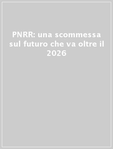 PNRR: una scommessa sul futuro che va oltre il 2026