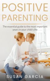 POSITIVE PARENTING: The Essential Guide To The Most Important Years of Your Child s Life