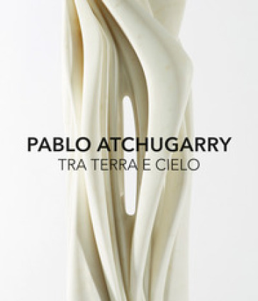 Pablo Atchugarry. Tra terra e cielo. Catalogo della mostra (Diano Marina, 7 ottobre 2017-7 gennaio 2018). Ediz. italiana e inglese - Luca Bochicchio