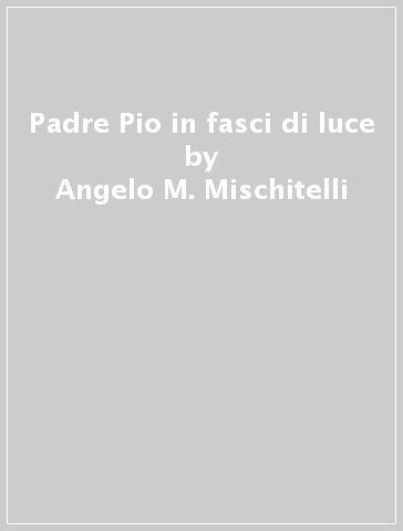 Padre Pio in fasci di luce - Angelo M. Mischitelli