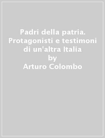 Padri della patria. Protagonisti e testimoni di un'altra Italia - Arturo Colombo