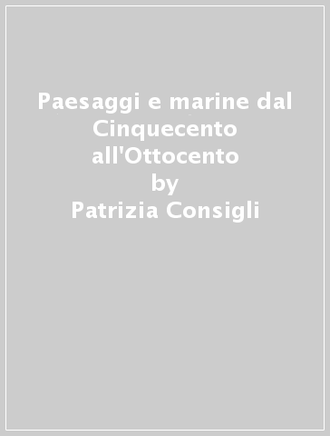 Paesaggi e marine dal Cinquecento all'Ottocento - Patrizia Consigli - Igino Consigli