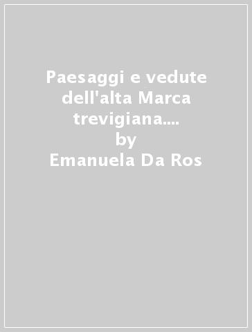 Paesaggi e vedute dell'alta Marca trevigiana. Ediz. illustrata - Emanuela Da Ros - Francesco Galifi