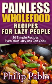 Painless Whole Food Recipes For Lazy People: 50 Surprisingly Simple Whole Food Meals Eben Your Lazy Ass Can Prepare!