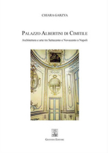 Palazzo Albertini di Cimitile. Architettura e arte tra Settecento e Novecento a Napoli - Chiara Garzya