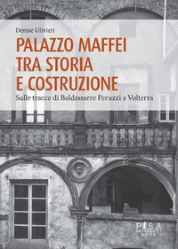 Palazzo Maffei tra storia e costruzione. Sulle tracce di Baldassarre Peruzzi a Volterra - Denise Ulivieri
