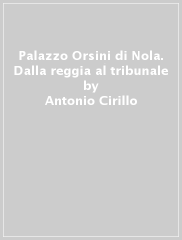 Palazzo Orsini di Nola. Dalla reggia al tribunale - Antonio Cirillo - Angelandrea Casale