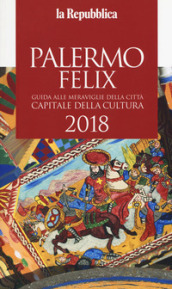 Palermo felix. Guida alle meraviglie della città capitale della cultura 2018