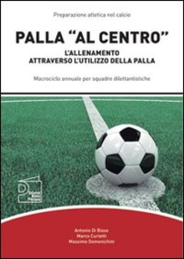 Palla «al centro». L'allenamento attraverso l'utilizzo della palla - Antonio Di Biase - Marco Curletti - Massimo Domenichini