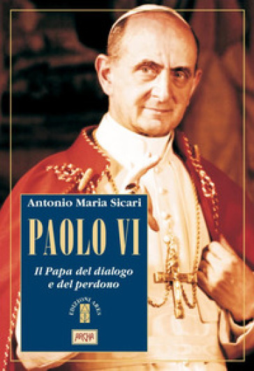 Paolo VI. Il Papa del dialogo e del perdono - Antonio Maria Sicari