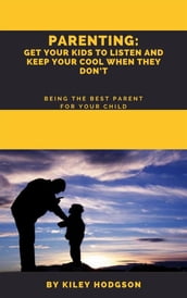 Parenting: Get Your Kids to Listen and Keep Your Cool When They Don t Being the Best Parent for Your Child