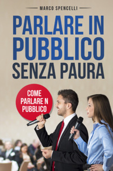 Parlare in pubblico senza paura. Come parlare in pubblico - Marco Spencelli