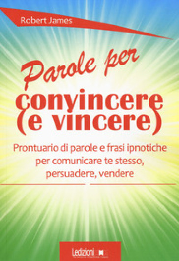 Parole per convincere (e per vincere) Prontuario di parole e frasi ipnotiche per comunicare te stesso, persuadere, vendere - Robert James