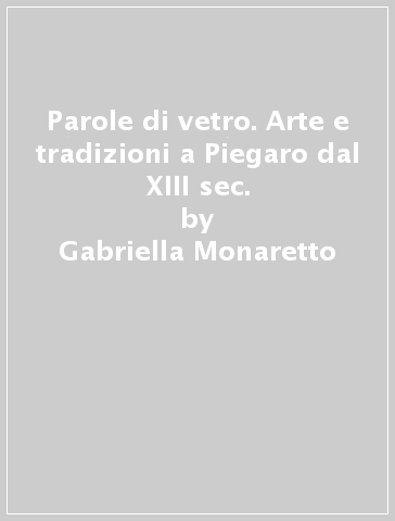 Parole di vetro. Arte e tradizioni a Piegaro dal XIII sec. - Gabriella Monaretto - Gabriella Munaretto - Antonio Batinti