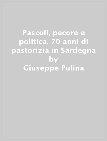 Pascoli, pecore e politica. 70 anni di pastorizia in Sardegna - Giuseppe Pulina - Gavino Biddau