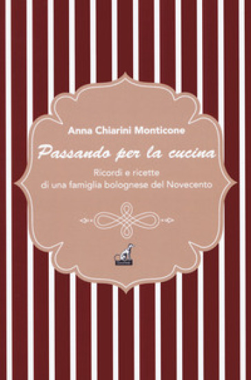 Passando per la cucina. Ricordi e ricette di una famiglia bolognese del Novecento - Anna Monticone Chiarini