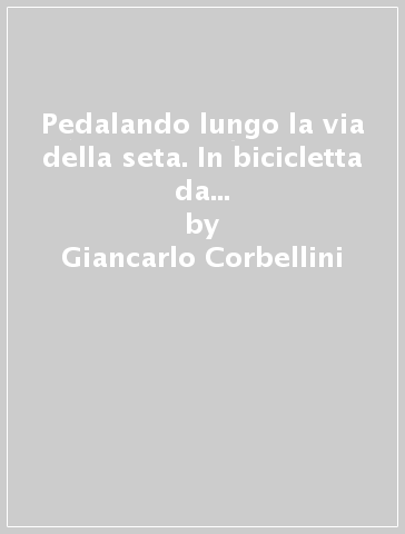 Pedalando lungo la via della seta. In bicicletta da Como a Pechino sulle orme di Marco Polo - Giancarlo Corbellini - Alberto Pozzi