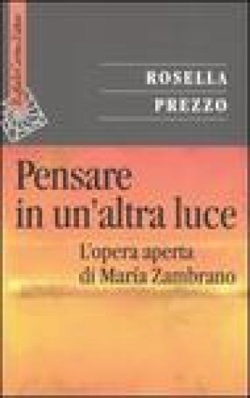 Pensare in un'altra luce. L'opera aperta di Maria Zambrano - Rosella Prezzo