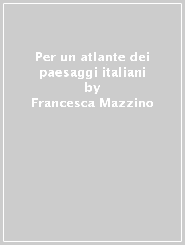 Per un atlante dei paesaggi italiani - Francesca Mazzino - Adriana Ghersi