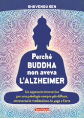 Perché Buddha non aveva l alzheimer. Un approccio innovativo per una patologia sempre più diffusa, attraverso la meditazione, lo yoga e l arte