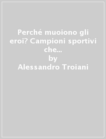 Perché muoiono gli eroi? Campioni sportivi che credevamo immortali, volati via improvvisamente e in circostanze assurde - Alessandro Troiani