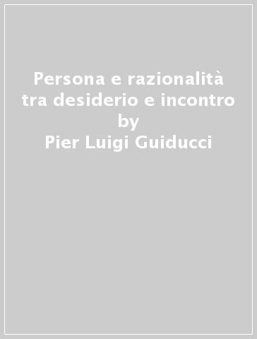 Persona e razionalità tra desiderio e incontro - Pier Luigi Guiducci