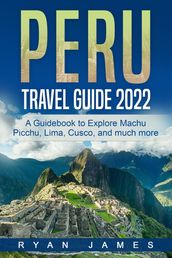 Peru Travel Guide 2022: A Guidebook to Explore Machu Picchu, Lima, Cusco, and much more
